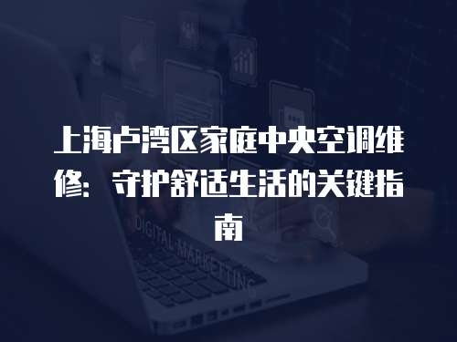 上海盧灣區家庭中央空調維修：守護舒適生活的關鍵指南