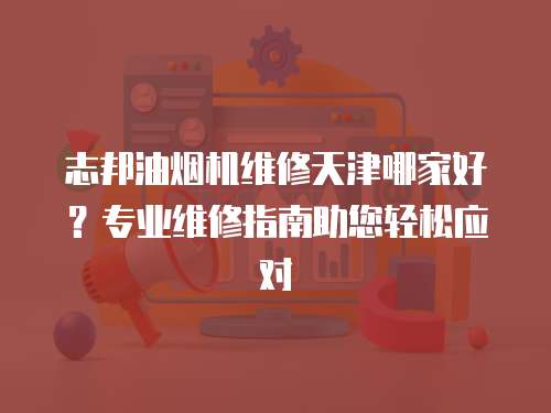 志邦油煙機維修天津哪家好？專業維修指南助您輕松應對
