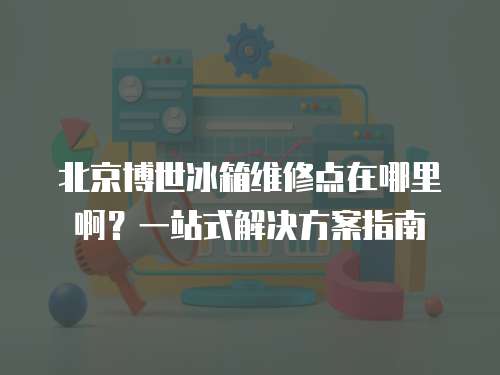 北京博世冰箱維修點(diǎn)在哪里啊？一站式解決方案指南