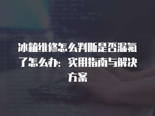 冰箱維修怎么判斷是否漏氟了怎么辦：實(shí)用指南與解決方案