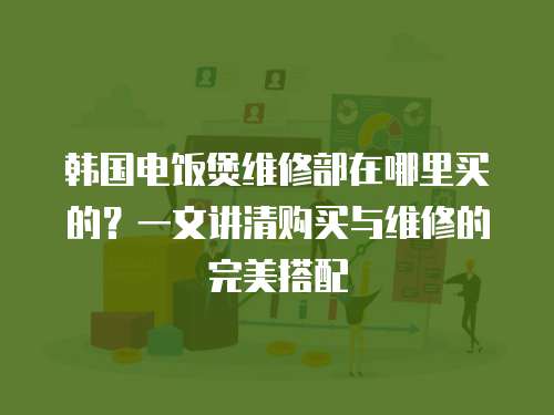 韓國電飯煲維修部在哪里買的？一文講清購買與維修的完美搭配