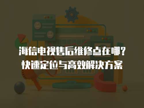 海信電視售后維修點在哪？快速定位與高效解決方案