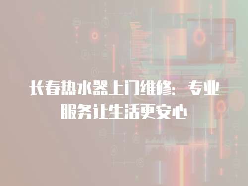 長春熱水器上門維修：專業服務讓生活更安心