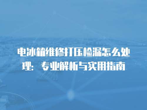 電冰箱維修打壓檢漏怎么處理：專業(yè)解析與實用指南