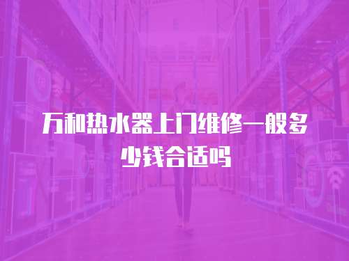 萬和熱水器上門維修一般多少錢合適嗎