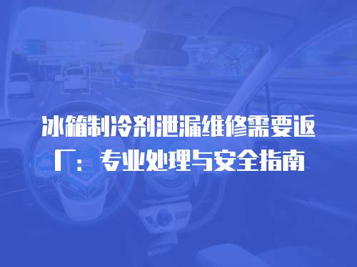冰箱制冷劑泄漏維修需要返廠：專業(yè)處理與安全指南