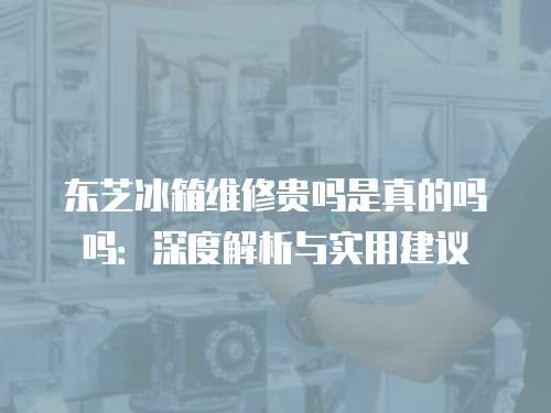 東芝冰箱維修貴嗎是真的嗎嗎：深度解析與實用建議
