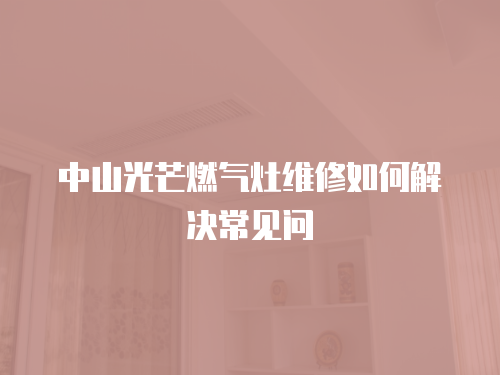 中山光芒燃氣灶維修如何解決常見問