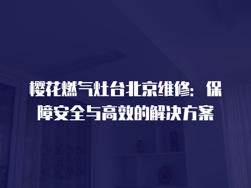 櫻花燃氣灶臺北京維修：保障安全與高效的解決方案